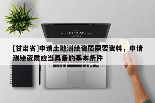 [甘肃省]申请土地测绘资质需要资料，申请测绘资质应当具备的基本条件