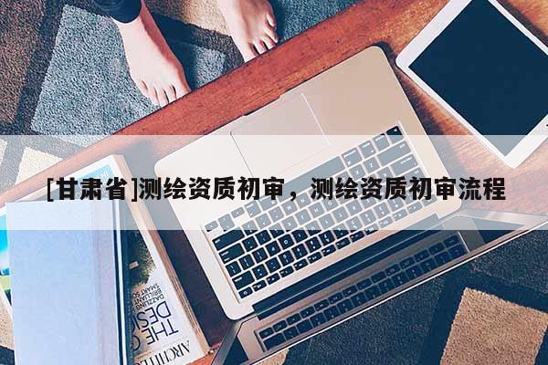 [甘肃省]测绘资质初审，测绘资质初审流程