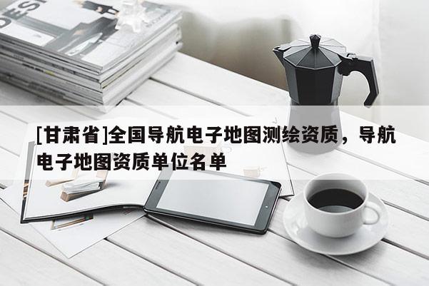 [甘肃省]全国导航电子地图测绘资质，导航电子地图资质单位名单