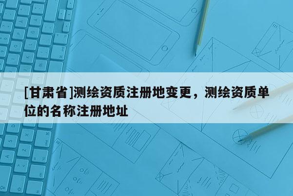 [甘肃省]测绘资质注册地变更，测绘资质单位的名称注册地址