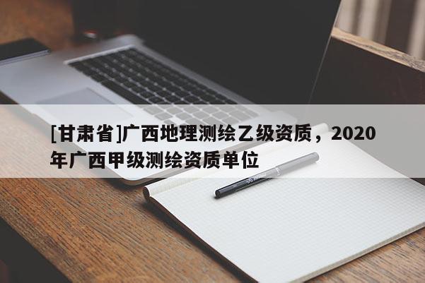 [甘肃省]广西地理测绘乙级资质，2020年广西甲级测绘资质单位