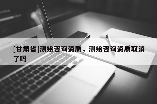 [甘肃省]测绘咨询资质，测绘咨询资质取消了吗