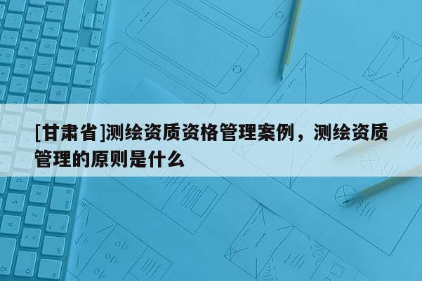 [甘肃省]测绘资质资格管理案例，测绘资质管理的原则是什么