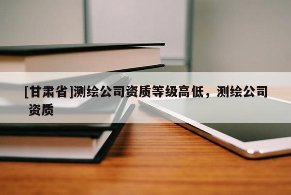 [甘肃省]测绘公司资质等级高低，测绘公司 资质