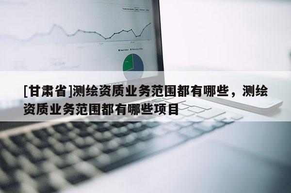 [甘肃省]测绘资质业务范围都有哪些，测绘资质业务范围都有哪些项目