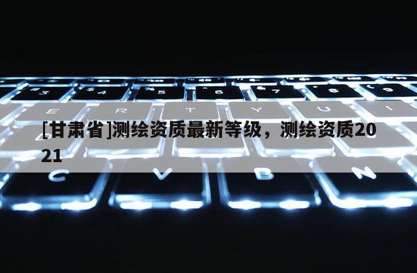 [甘肃省]测绘资质最新等级，测绘资质2021