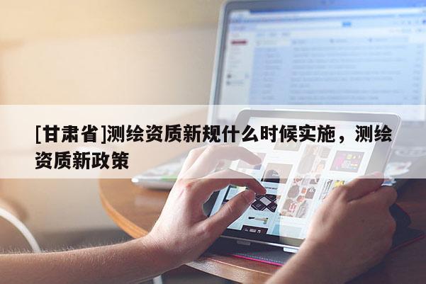 [甘肃省]测绘资质新规什么时候实施，测绘资质新政策