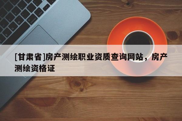[甘肃省]房产测绘职业资质查询网站，房产测绘资格证