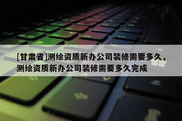 [甘肃省]测绘资质新办公司装修需要多久，测绘资质新办公司装修需要多久完成