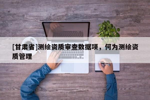 [甘肃省]测绘资质审查数据项，何为测绘资质管理