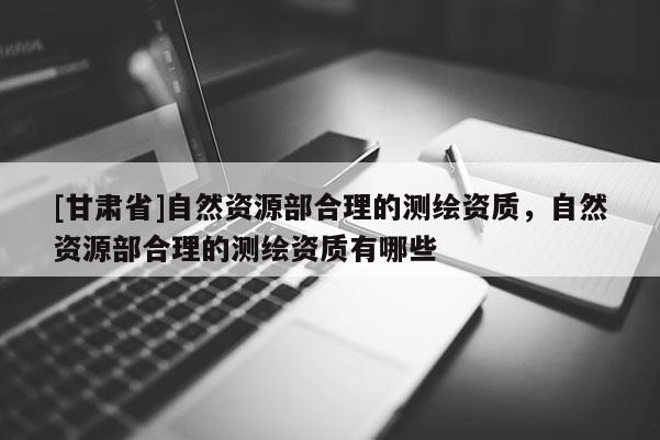 [甘肃省]自然资源部合理的测绘资质，自然资源部合理的测绘资质有哪些