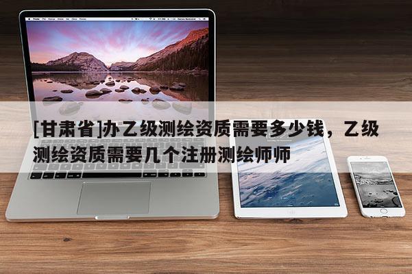 [甘肃省]办乙级测绘资质需要多少钱，乙级测绘资质需要几个注册测绘师师