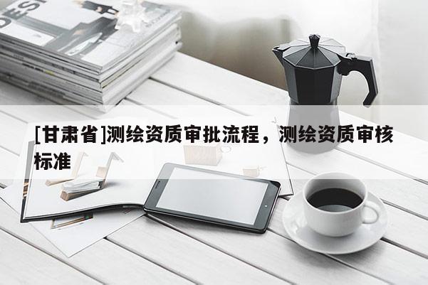 [甘肃省]测绘资质审批流程，测绘资质审核标准