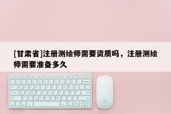 [甘肃省]注册测绘师需要资质吗，注册测绘师需要准备多久