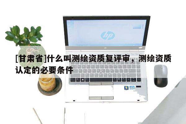 [甘肃省]什么叫测绘资质复评审，测绘资质认定的必要条件