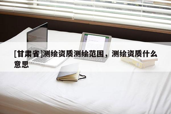 [甘肃省]测绘资质测绘范围，测绘资质什么意思