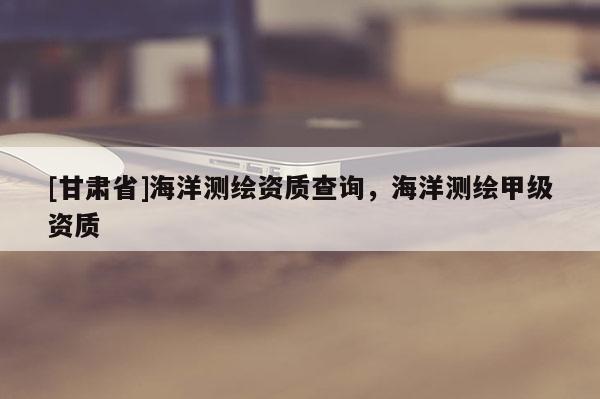 [甘肃省]海洋测绘资质查询，海洋测绘甲级资质
