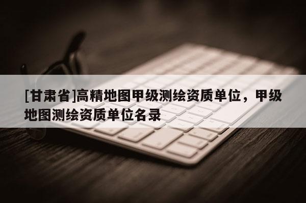 [甘肃省]高精地图甲级测绘资质单位，甲级地图测绘资质单位名录