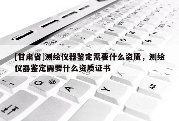 [甘肃省]测绘仪器鉴定需要什么资质，测绘仪器鉴定需要什么资质证书
