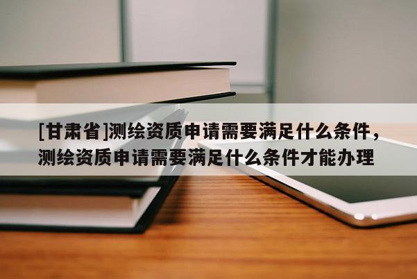 [甘肃省]测绘资质申请需要满足什么条件，测绘资质申请需要满足什么条件才能办理