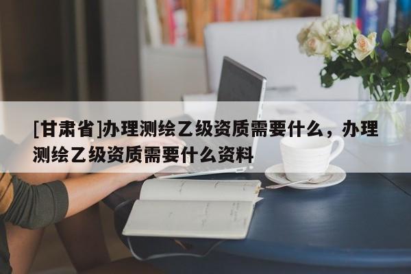 [甘肃省]办理测绘乙级资质需要什么，办理测绘乙级资质需要什么资料