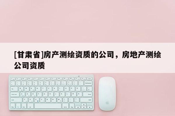 [甘肃省]房产测绘资质的公司，房地产测绘公司资质