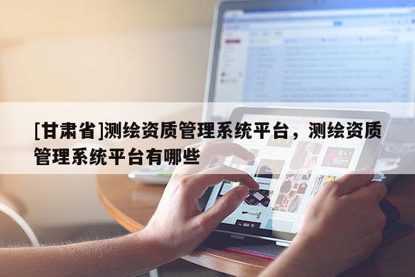 [甘肃省]测绘资质管理系统平台，测绘资质管理系统平台有哪些