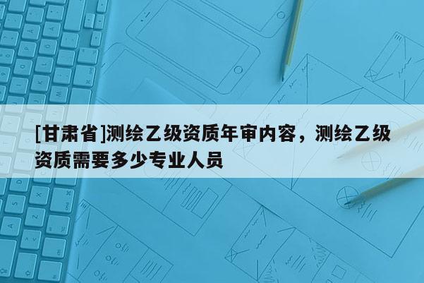 [甘肃省]测绘乙级资质年审内容，测绘乙级资质需要多少专业人员