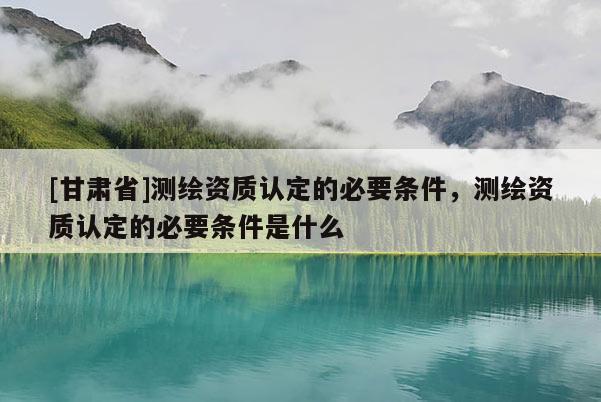 [甘肃省]测绘资质认定的必要条件，测绘资质认定的必要条件是什么