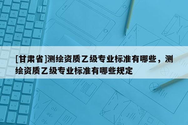 [甘肃省]测绘资质乙级专业标准有哪些，测绘资质乙级专业标准有哪些规定