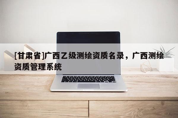 [甘肃省]广西乙级测绘资质名录，广西测绘资质管理系统