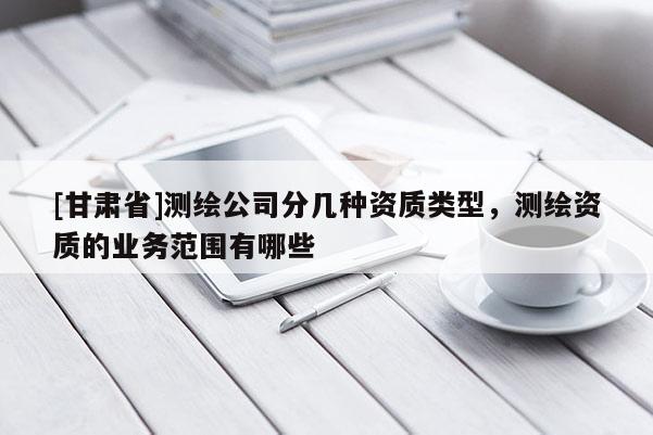 [甘肃省]测绘公司分几种资质类型，测绘资质的业务范围有哪些