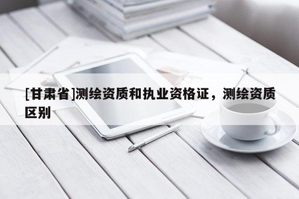 [甘肃省]测绘资质和执业资格证，测绘资质区别