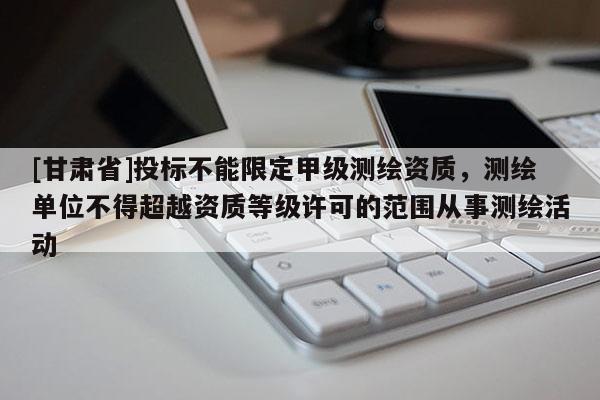 [甘肃省]投标不能限定甲级测绘资质，测绘单位不得超越资质等级许可的范围从事测绘活动