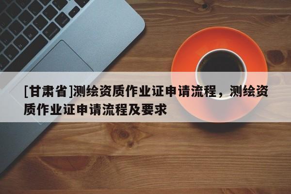 [甘肃省]测绘资质作业证申请流程，测绘资质作业证申请流程及要求