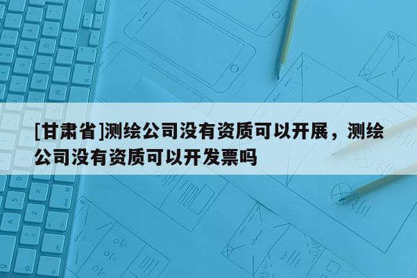 [甘肃省]测绘公司没有资质可以开展，测绘公司没有资质可以开发票吗