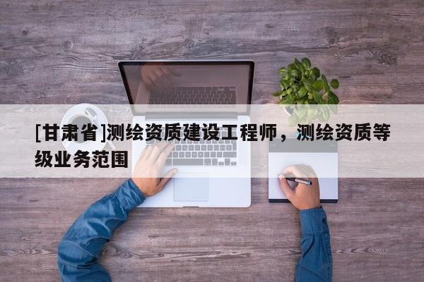 [甘肃省]测绘资质建设工程师，测绘资质等级业务范围