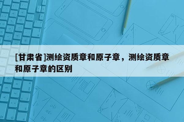 [甘肃省]测绘资质章和原子章，测绘资质章和原子章的区别