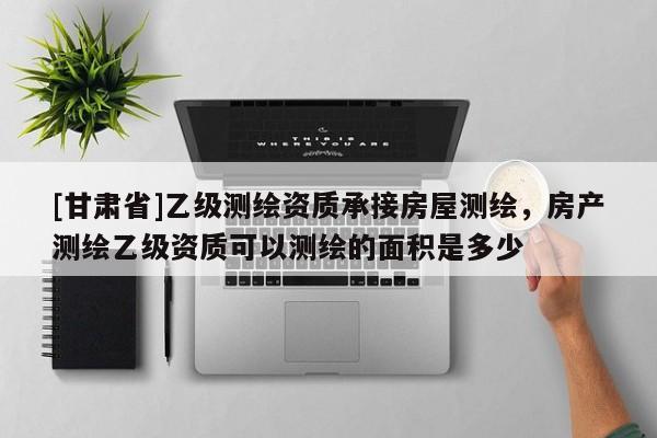 [甘肃省]乙级测绘资质承接房屋测绘，房产测绘乙级资质可以测绘的面积是多少