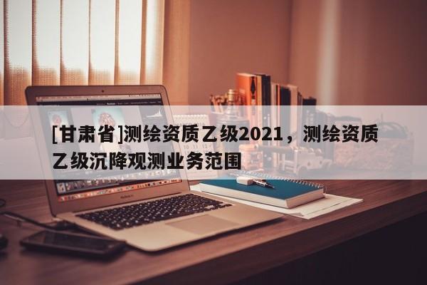 [甘肃省]测绘资质乙级2021，测绘资质乙级沉降观测业务范围