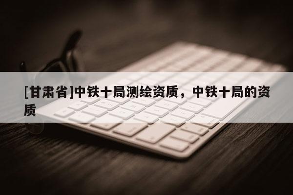[甘肃省]中铁十局测绘资质，中铁十局的资质