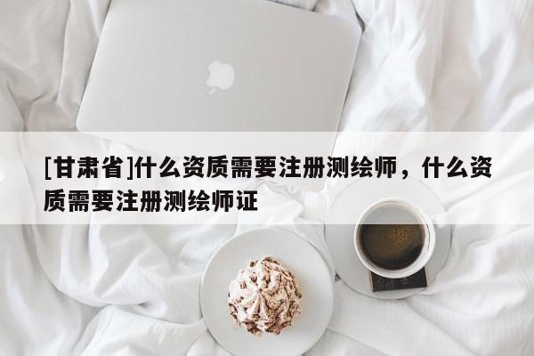 [甘肃省]什么资质需要注册测绘师，什么资质需要注册测绘师证
