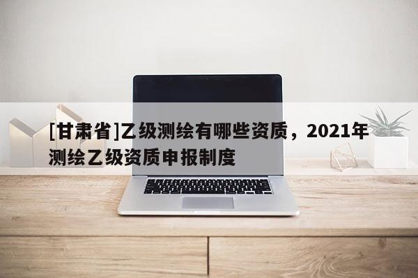 [甘肃省]乙级测绘有哪些资质，2021年测绘乙级资质申报制度