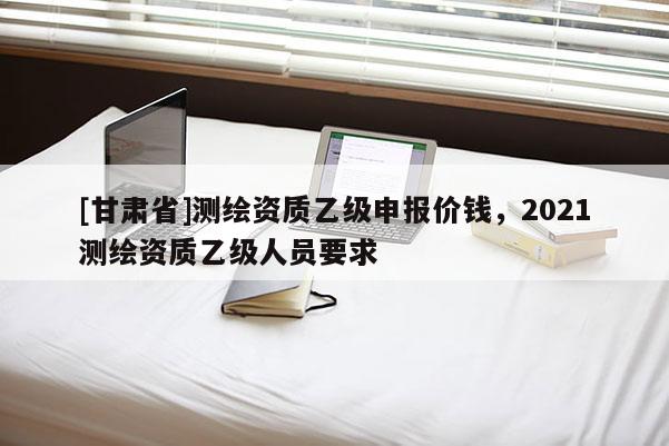 [甘肃省]测绘资质乙级申报价钱，2021测绘资质乙级人员要求
