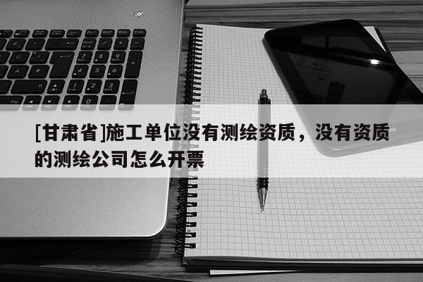 [甘肃省]施工单位没有测绘资质，没有资质的测绘公司怎么开票