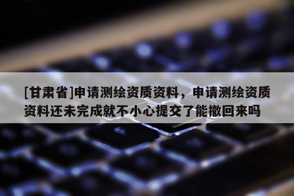 [甘肃省]申请测绘资质资料，申请测绘资质资料还未完成就不小心提交了能撤回来吗
