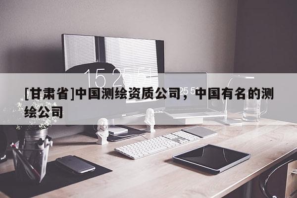 [甘肃省]中国测绘资质公司，中国有名的测绘公司