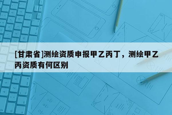 [甘肃省]测绘资质申报甲乙丙丁，测绘甲乙丙资质有何区别