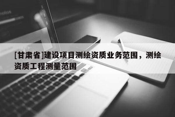 [甘肃省]建设项目测绘资质业务范围，测绘资质工程测量范围