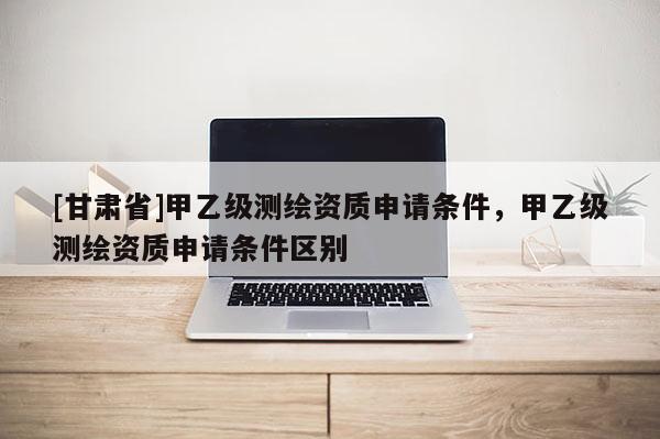 [甘肃省]甲乙级测绘资质申请条件，甲乙级测绘资质申请条件区别